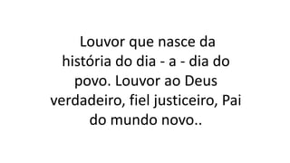 Louvor que nasce da
história do dia - a - dia do
povo. Louvor ao Deus
verdadeiro, fiel justiceiro, Pai
do mundo novo..
 