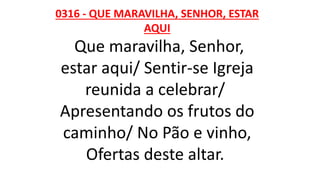 0316 - QUE MARAVILHA, SENHOR, ESTAR
AQUI
Que maravilha, Senhor,
estar aqui/ Sentir-se Igreja
reunida a celebrar/
Apresentando os frutos do
caminho/ No Pão e vinho,
Ofertas deste altar.
 