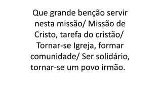 Que grande benção servir
nesta missão/ Missão de
Cristo, tarefa do cristão/
Tornar-se Igreja, formar
comunidade/ Ser solidário,
tornar-se um povo irmão.
 