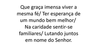 Que graça imensa viver a
mesma fé/ Ter esperança de
um mundo bem melhor/
Na caridade sentir-se
familiares/ Lutando juntos
em nome do Senhor.
 