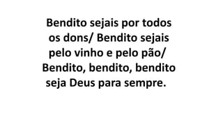 Bendito sejais por todos
os dons/ Bendito sejais
pelo vinho e pelo pão/
Bendito, bendito, bendito
seja Deus para sempre.
 