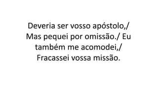 Deveria ser vosso apóstolo,/
Mas pequei por omissão./ Eu
também me acomodei,/
Fracassei vossa missão.
 
