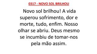 0317 - NOVO SOL BRILHOU
Novo sol brilhou! A vida
superou sofrimento, dor e
morte, tudo, enfim. Nosso
olhar se abriu. Deus mesmo
se incumbiu de tomar-nos
pela mão assim.
 