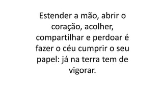Estender a mão, abrir o
coração, acolher,
compartilhar e perdoar é
fazer o céu cumprir o seu
papel: já na terra tem de
vigorar.
 