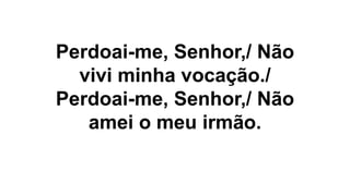 Perdoai-me, Senhor,/ Não
vivi minha vocação./
Perdoai-me, Senhor,/ Não
amei o meu irmão.
 