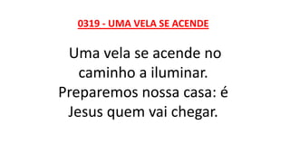 0319 - UMA VELA SE ACENDE
Uma vela se acende no
caminho a iluminar.
Preparemos nossa casa: é
Jesus quem vai chegar.
 