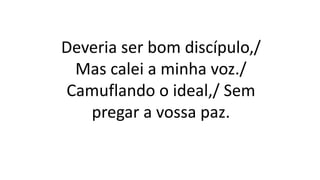 Deveria ser bom discípulo,/
Mas calei a minha voz./
Camuflando o ideal,/ Sem
pregar a vossa paz.
 