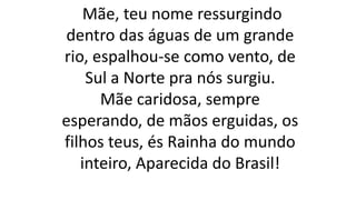 Mãe, teu nome ressurgindo
dentro das águas de um grande
rio, espalhou-se como vento, de
Sul a Norte pra nós surgiu.
Mãe caridosa, sempre
esperando, de mãos erguidas, os
filhos teus, és Rainha do mundo
inteiro, Aparecida do Brasil!
 