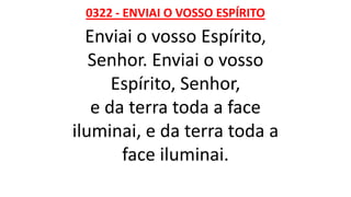 0322 - ENVIAI O VOSSO ESPÍRITO
Enviai o vosso Espírito,
Senhor. Enviai o vosso
Espírito, Senhor,
e da terra toda a face
iluminai, e da terra toda a
face iluminai.
 