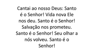 Cantai ao nosso Deus: Santo
é o Senhor! Vida nova Ele
nos deu. Santo é o Senhor!
Salvação nos prometeu.
Santo é o Senhor! Seu olhar a
nós volveu. Santo é o
Senhor!
 