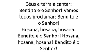 Céus e terra a cantar:
Bendito é o Senhor! Vamos
todos proclamar: Bendito é
o Senhor!
Hosana, hosana, hosana!
Bendito é o Senhor! Hosana,
hosana, hosana! Bendito é o
Senhor!
 