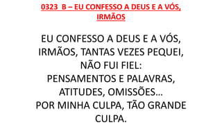 0323 B – EU CONFESSO A DEUS E A VÓS,
IRMÃOS
EU CONFESSO A DEUS E A VÓS,
IRMÃOS, TANTAS VEZES PEQUEI,
NÃO FUI FIEL:
PENSAMENTOS E PALAVRAS,
ATITUDES, OMISSÕES…
POR MINHA CULPA, TÃO GRANDE
CULPA.
 