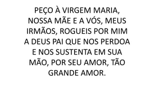 PEÇO À VIRGEM MARIA,
NOSSA MÃE E A VÓS, MEUS
IRMÃOS, ROGUEIS POR MIM
A DEUS PAI QUE NOS PERDOA
E NOS SUSTENTA EM SUA
MÃO, POR SEU AMOR, TÃO
GRANDE AMOR.
 
