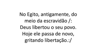 No Egito, antigamente, do
meio da escravidão /:
Deus libertou o seu povo.
Hoje ele passa de novo,
gritando libertação.:/
 