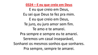 0324 – E eu que creio em Deus
E eu que creio em Deus,
Eu sei que Deus te fez pra mim.
E eu que creio em Deus,
Te juro, eu juro amor sem fim.
Te amo e te amarei.
Pra sempre e sempre eu te amarei.
Seremos um casal inseparável,
Sonharei os mesmos sonhos que sonhares.
Pra sempre, sempre te amarei.
 