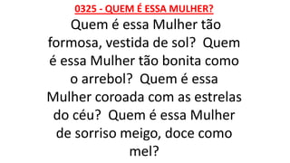 0325 - QUEM É ESSA MULHER?
Quem é essa Mulher tão
formosa, vestida de sol? Quem
é essa Mulher tão bonita como
o arrebol? Quem é essa
Mulher coroada com as estrelas
do céu? Quem é essa Mulher
de sorriso meigo, doce como
mel?
 