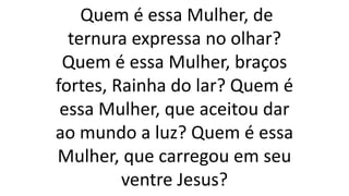 Quem é essa Mulher, de
ternura expressa no olhar?
Quem é essa Mulher, braços
fortes, Rainha do lar? Quem é
essa Mulher, que aceitou dar
ao mundo a luz? Quem é essa
Mulher, que carregou em seu
ventre Jesus?
 