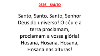 0326 - SANTO
Santo, Santo, Santo, Senhor
Deus do universo! O céu e a
terra proclamam,
proclamam a vossa glória!
Hosana, Hosana, Hosana,
Hosana nas alturas!
 