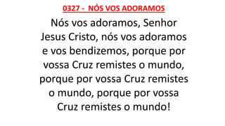 0327 - NÓS VOS ADORAMOS
Nós vos adoramos, Senhor
Jesus Cristo, nós vos adoramos
e vos bendizemos, porque por
vossa Cruz remistes o mundo,
porque por vossa Cruz remistes
o mundo, porque por vossa
Cruz remistes o mundo!
 