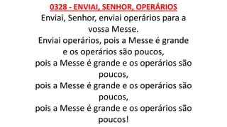 0328 - ENVIAI, SENHOR, OPERÁRIOS
Enviai, Senhor, enviai operários para a
vossa Messe.
Enviai operários, pois a Messe é grande
e os operários são poucos,
pois a Messe é grande e os operários são
poucos,
pois a Messe é grande e os operários são
poucos,
pois a Messe é grande e os operários são
poucos!
 