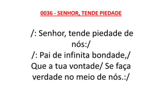 0036 - SENHOR, TENDE PIEDADE
/: Senhor, tende piedade de
nós:/
/: Pai de infinita bondade,/
Que a tua vontade/ Se faça
verdade no meio de nós.:/
 