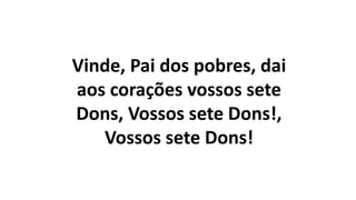 Vinde, Pai dos pobres, dai
aos corações vossos sete
Dons, Vossos sete Dons!,
Vossos sete Dons!
 