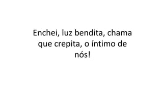 Enchei, luz bendita, chama
que crepita, o íntimo de
nós!
 