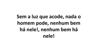 Sem a luz que acode, nada o
homem pode, nenhum bem
há nele!, nenhum bem há
nele!
 