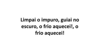 Limpai o impuro, guiai no
escuro, o frio aquecei!, o
frio aquecei!
 