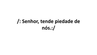 /: Senhor, tende piedade de
nós.:/
 