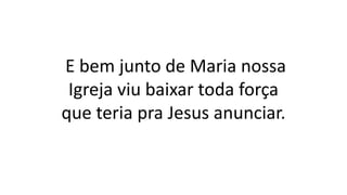 E bem junto de Maria nossa
Igreja viu baixar toda força
que teria pra Jesus anunciar.
 