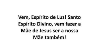 Vem, Espírito de Luz! Santo
Espírito Divino, vem fazer a
Mãe de Jesus ser a nossa
Mãe também!
 