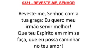 0331 - REVESTE-ME, SENHOR
Reveste-me, Senhor, com a
tua graça: Eu quero meu
irmão servir melhor!
Que teu Espírito em mim se
faça, que eu possa caminhar
no teu amor!
 