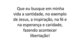 Que eu busque em minha
vida a santidade, no exemplo
de Jesus, a inspiração, na fé e
na esperança e caridade,
fazendo acontecer
libertação!
 