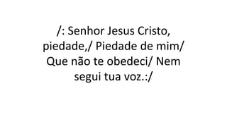 /: Senhor Jesus Cristo,
piedade,/ Piedade de mim/
Que não te obedeci/ Nem
segui tua voz.:/
 