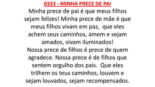 0333 - MINHA PRECE DE PAI
Minha prece de pai é que meus filhos
sejam felizes! Minha prece de mãe é que
meus filhos vivam em paz, que eles
achem seus caminhos, amem e sejam
amados, vivam iluminados!
Nossa prece de filhos é prece de quem
agradece. Nossa prece é de filhos que
sentem orgulho dos pais. Que eles
trilhem os teus caminhos, louvem e
sejam louvados, sejam recompensados.
 