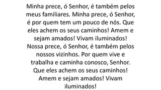 Minha prece, ó Senhor, é também pelos
meus familiares. Minha prece, ó Senhor,
é por quem tem um pouco de nós. Que
eles achem os seus caminhos! Amem e
sejam amados! Vivam iluminados!
Nossa prece, ó Senhor, é também pelos
nossos vizinhos. Por quem vive e
trabalha e caminha conosco, Senhor.
Que eles achem os seus caminhos!
Amem e sejam amados! Vivam
iluminados!
 
