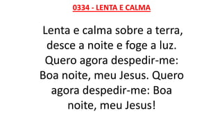 0334 - LENTA E CALMA
Lenta e calma sobre a terra,
desce a noite e foge a luz.
Quero agora despedir-me:
Boa noite, meu Jesus. Quero
agora despedir-me: Boa
noite, meu Jesus!
 