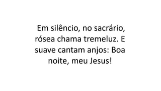 Em silêncio, no sacrário,
rósea chama tremeluz. E
suave cantam anjos: Boa
noite, meu Jesus!
 