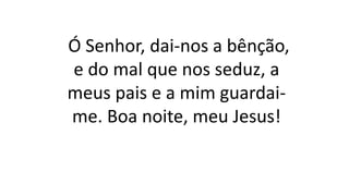 Ó Senhor, dai-nos a bênção,
e do mal que nos seduz, a
meus pais e a mim guardai-
me. Boa noite, meu Jesus!
 