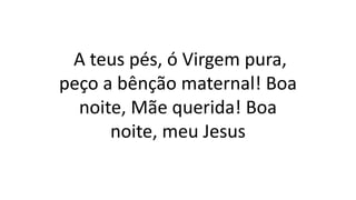 A teus pés, ó Virgem pura,
peço a bênção maternal! Boa
noite, Mãe querida! Boa
noite, meu Jesus
 
