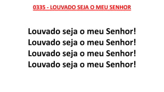0335 - LOUVADO SEJA O MEU SENHOR
Louvado seja o meu Senhor!
Louvado seja o meu Senhor!
Louvado seja o meu Senhor!
Louvado seja o meu Senhor!
 