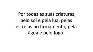 Por todas as suas criaturas,
pelo sol e pela lua, pelas
estrelas no firmamento, pela
água e pelo fogo.
 