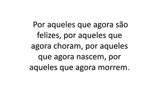 Por aqueles que agora são
felizes, por aqueles que
agora choram, por aqueles
que agora nascem, por
aqueles que agora morrem.
 