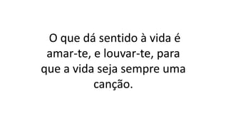 O que dá sentido à vida é
amar-te, e louvar-te, para
que a vida seja sempre uma
canção.
 
