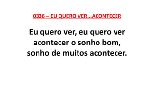 0336 – EU QUERO VER...ACONTECER
Eu quero ver, eu quero ver
acontecer o sonho bom,
sonho de muitos acontecer.
 