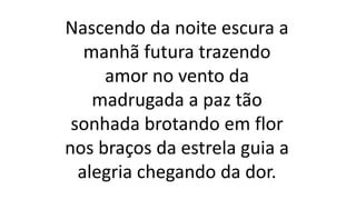 Nascendo da noite escura a
manhã futura trazendo
amor no vento da
madrugada a paz tão
sonhada brotando em flor
nos braços da estrela guia a
alegria chegando da dor.
 