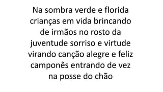 Na sombra verde e florida
crianças em vida brincando
de irmãos no rosto da
juventude sorriso e virtude
virando canção alegre e feliz
camponês entrando de vez
na posse do chão
 