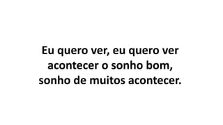 Eu quero ver, eu quero ver
acontecer o sonho bom,
sonho de muitos acontecer.
 