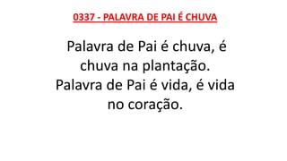 0337 - PALAVRA DE PAI É CHUVA
Palavra de Pai é chuva, é
chuva na plantação.
Palavra de Pai é vida, é vida
no coração.
 